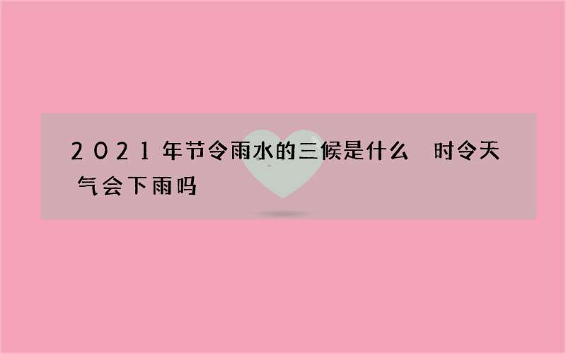 2021年节令雨水的三候是什么 时令天气会下雨吗